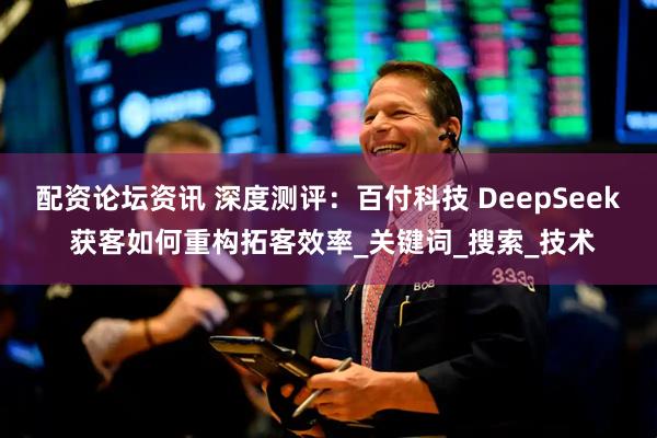 配资论坛资讯 深度测评：百付科技 DeepSeek 获客如何重构拓客效率_关键词_搜索_技术