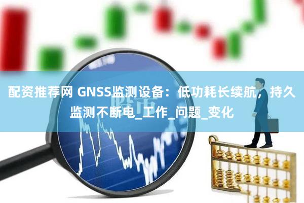 配资推荐网 GNSS监测设备：低功耗长续航，持久监测不断电_工作_问题_变化