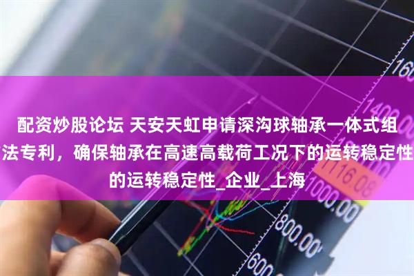 配资炒股论坛 天安天虹申请深沟球轴承一体式组合结构及方法专利，确保轴承在高速高载荷工况下的运转稳定性_企业_上海