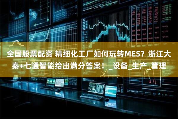 全国股票配资 精细化工厂如何玩转MES？浙江大秦+七通智能给出满分答案！_设备_生产_管理
