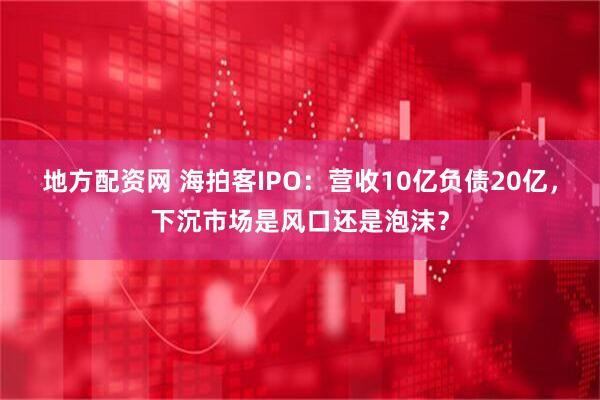 地方配资网 海拍客IPO：营收10亿负债20亿，下沉市场是风口还是泡沫？