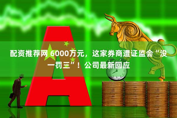 配资推荐网 6000万元，这家券商遭证监会“没一罚三”！公司最新回应