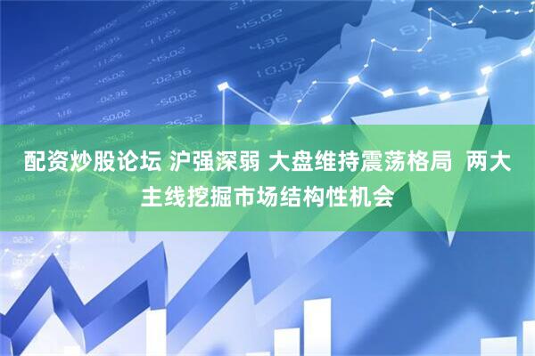 配资炒股论坛 沪强深弱 大盘维持震荡格局  两大主线挖掘市场结构性机会