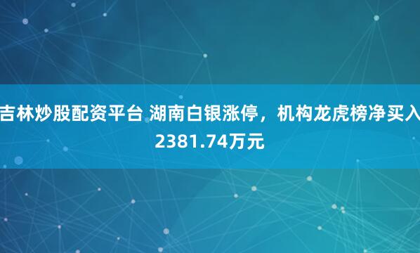 吉林炒股配资平台 湖南白银涨停，机构龙虎榜净买入2381.74万元