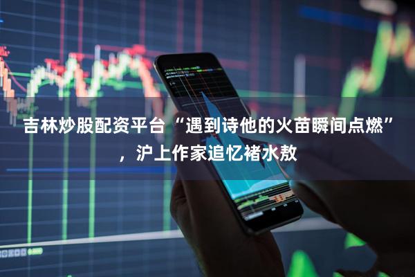 吉林炒股配资平台 “遇到诗他的火苗瞬间点燃”，沪上作家追忆褚水敖
