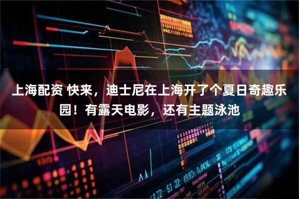 上海配资 快来，迪士尼在上海开了个夏日奇趣乐园！有露天电影，还有主题泳池
