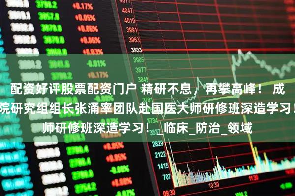 配资好评股票配资门户 精研不息，再攀高峰！ 成都普济中医药研究院研究组组长张涌率团队赴国医大师研修班深造学习！_临床_防治_领域