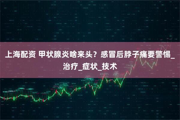 上海配资 甲状腺炎啥来头？感冒后脖子痛要警惕_治疗_症状_技术