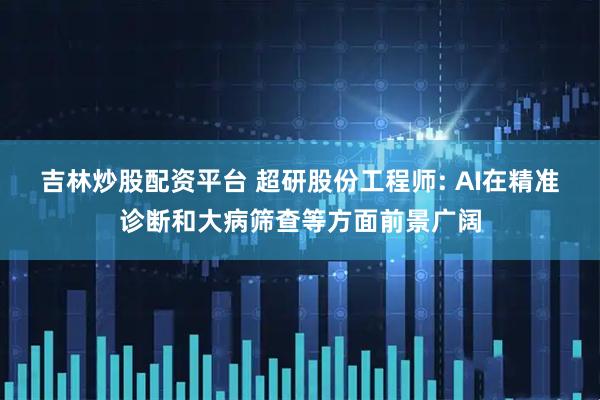 吉林炒股配资平台 超研股份工程师: AI在精准诊断和大病筛查等方面前景广阔