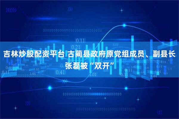 吉林炒股配资平台 古蔺县政府原党组成员、副县长张磊被“双开”