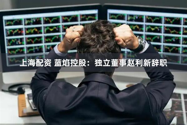 上海配资 蓝焰控股：独立董事赵利新辞职
