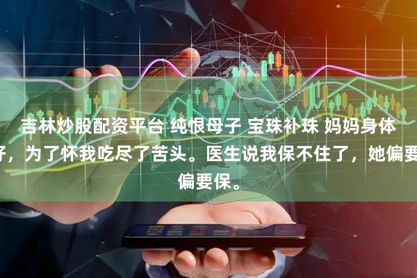 吉林炒股配资平台 纯恨母子 宝珠补珠 妈妈身体不好，为了怀我吃尽了苦头。医生说我保不住了，她偏要保。