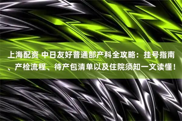 上海配资 中日友好普通部产科全攻略：挂号指南、产检流程、待产包清单以及住院须知一文读懂！