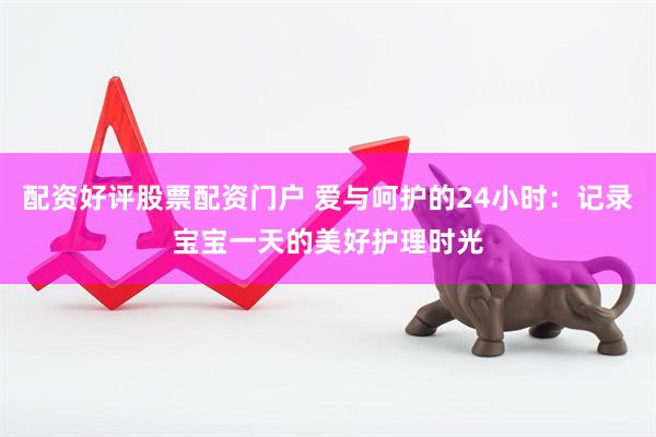 配资好评股票配资门户 爱与呵护的24小时：记录宝宝一天的美好护理时光