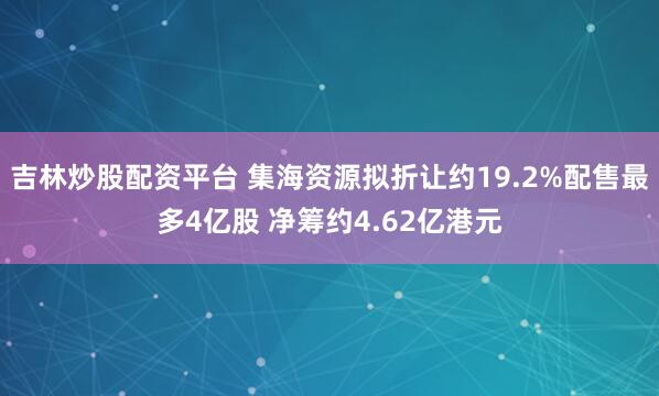 吉林炒股配资平台 集海资源拟折让约19.2%配售最多4亿股 净筹约4.62亿港元