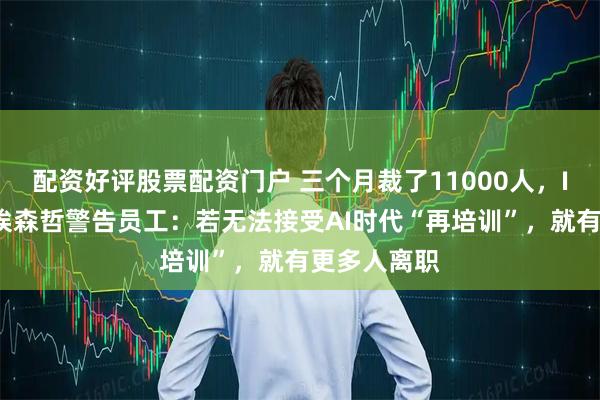 配资好评股票配资门户 三个月裁了11000人，IT咨询巨头埃森哲警告员工：若无法接受AI时代“再培训”，就有更多人离职