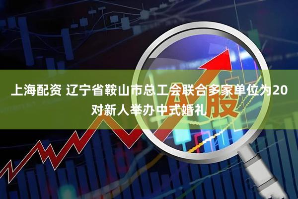上海配资 辽宁省鞍山市总工会联合多家单位为20对新人举办中式婚礼
