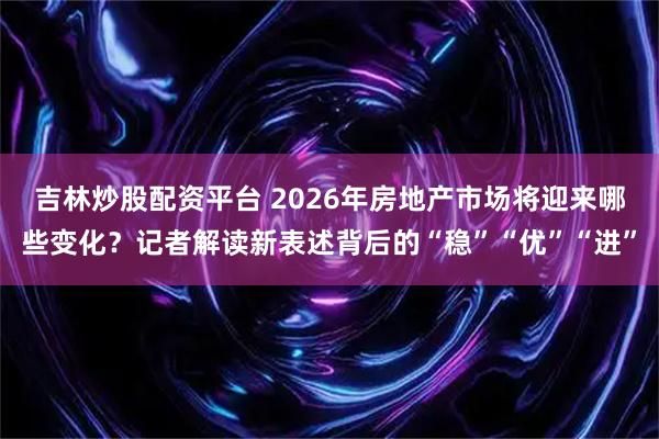 吉林炒股配资平台 2026年房地产市场将迎来哪些变化？记者解读新表述背后的“稳”“优”“进”