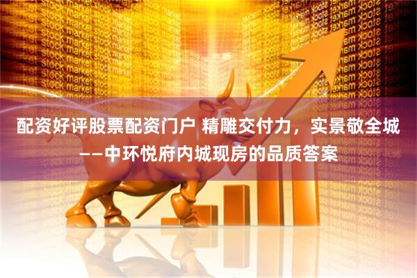 配资好评股票配资门户 精雕交付力，实景敬全城——中环悦府内城现房的品质答案