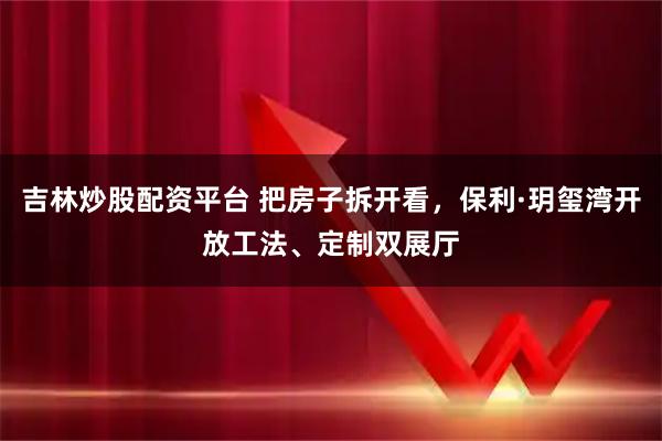 吉林炒股配资平台 把房子拆开看，保利·玥玺湾开放工法、定制双展厅