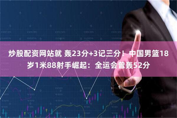 炒股配资网站就 轰23分+3记三分！中国男篮18岁1米88射手崛起：全运会曾轰52分