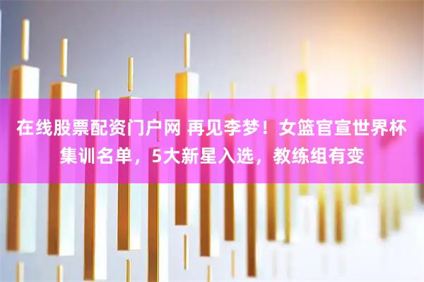 在线股票配资门户网 再见李梦！女篮官宣世界杯集训名单，5大新星入选，教练组有变