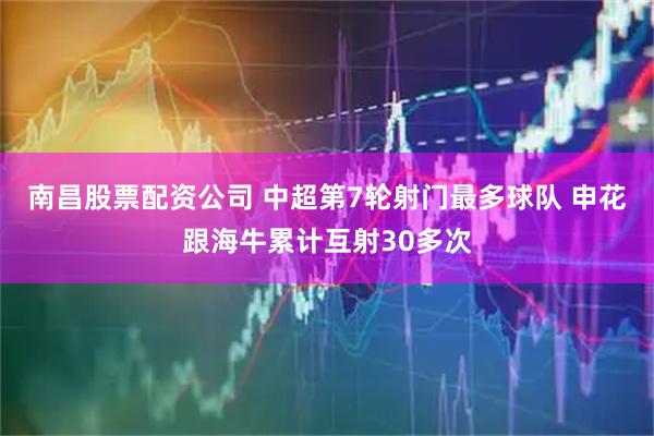 南昌股票配资公司 中超第7轮射门最多球队 申花跟海牛累计互射30多次