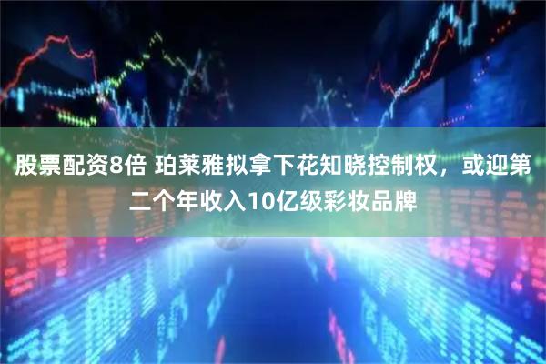 股票配资8倍 珀莱雅拟拿下花知晓控制权，或迎第二个年收入10亿级彩妆品牌