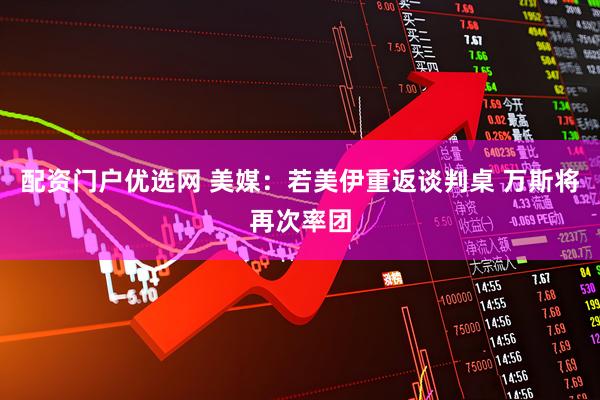 配资门户优选网 美媒：若美伊重返谈判桌 万斯将再次率团