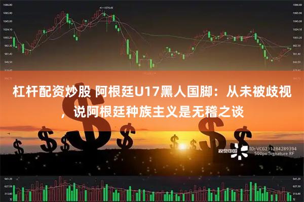 杠杆配资炒股 阿根廷U17黑人国脚：从未被歧视，说阿根廷种族主义是无稽之谈