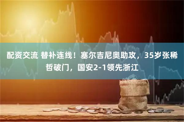 配资交流 替补连线！塞尔吉尼奥助攻，35岁张稀哲破门，国安2-1领先浙江